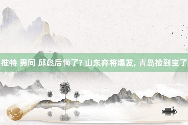 推特 男同 邱彪后悔了? 山东弃将爆发, 青岛捡到宝了