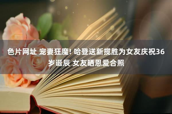 色片网址 宠妻狂魔! 哈登送新揽胜为女友庆祝36岁诞辰 女友晒恩爱合照