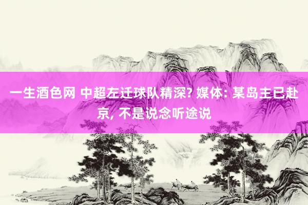 一生酒色网 中超左迁球队精深? 媒体: 某岛主已赴京, 不是说念听途说