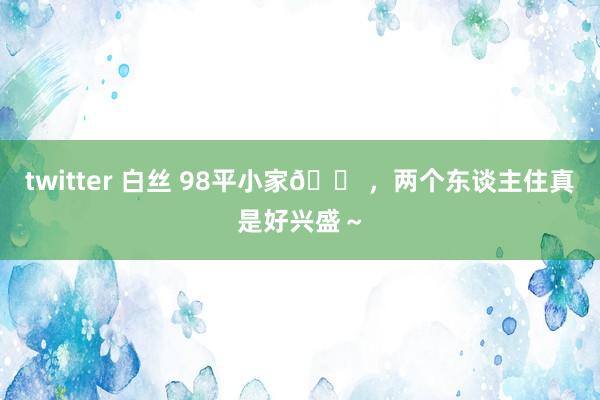 twitter 白丝 98平小家🏠，两个东谈主住真是好兴盛～