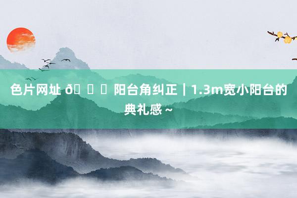 色片网址 🍂阳台角纠正｜1.3m宽小阳台的典礼感～