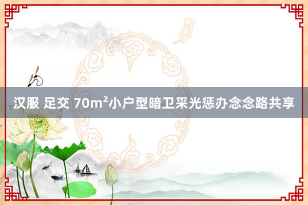 汉服 足交 70m²小户型暗卫采光惩办念念路共享
