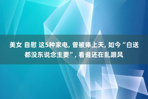 美女 自慰 这5种家电, 曾被捧上天, 如今“白送都没东说念主要”, 看谁还在乱跟风