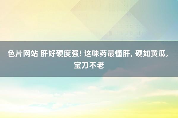 色片网站 肝好硬度强! 这味药最懂肝, 硬如黄瓜, 宝刀不老
