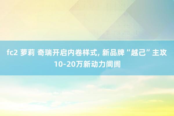 fc2 萝莉 奇瑞开启内卷样式, 新品牌“越己”主攻10-20万新动力阛阓