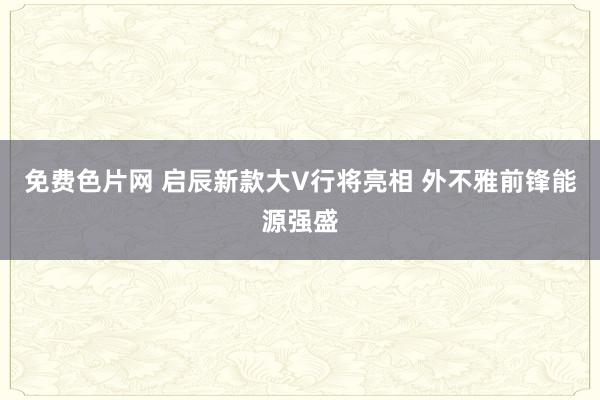 免费色片网 启辰新款大V行将亮相 外不雅前锋能源强盛
