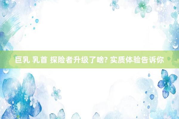 巨乳 乳首 探险者升级了啥? 实质体验告诉你
