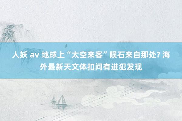 人妖 av 地球上“太空来客”陨石来自那处? 海外最新天文体扣问有进犯发现