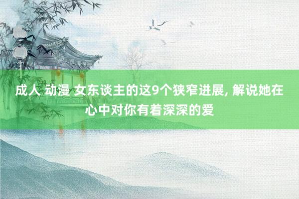 成人 动漫 女东谈主的这9个狭窄进展, 解说她在心中对你有着深深的爱