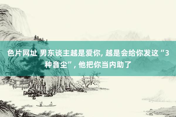 色片网址 男东谈主越是爱你, 越是会给你发这“3种音尘”, 他把你当内助了