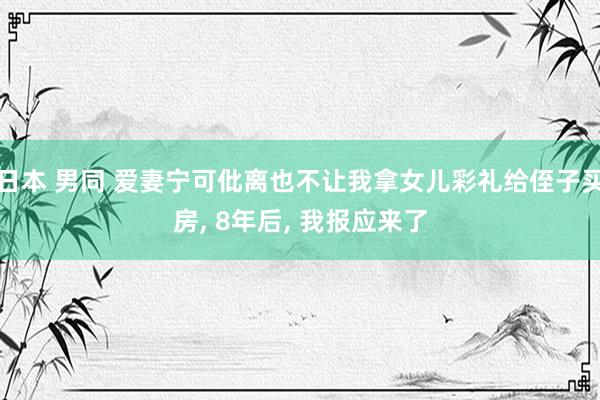 日本 男同 爱妻宁可仳离也不让我拿女儿彩礼给侄子买房, 8年后, 我报应来了