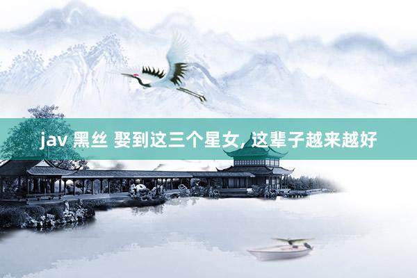jav 黑丝 娶到这三个星女, 这辈子越来越好