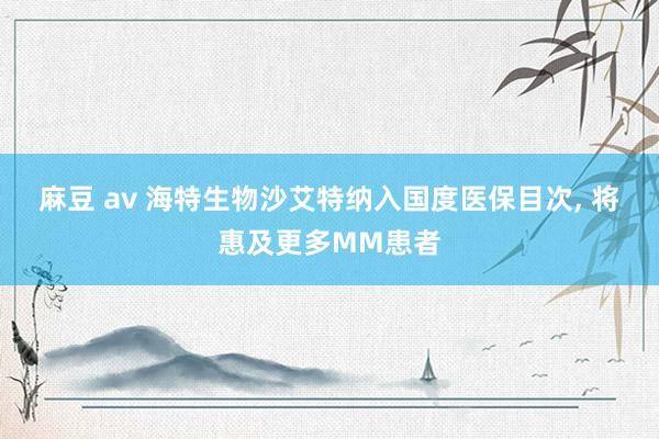 麻豆 av 海特生物沙艾特纳入国度医保目次, 将惠及更多MM患者