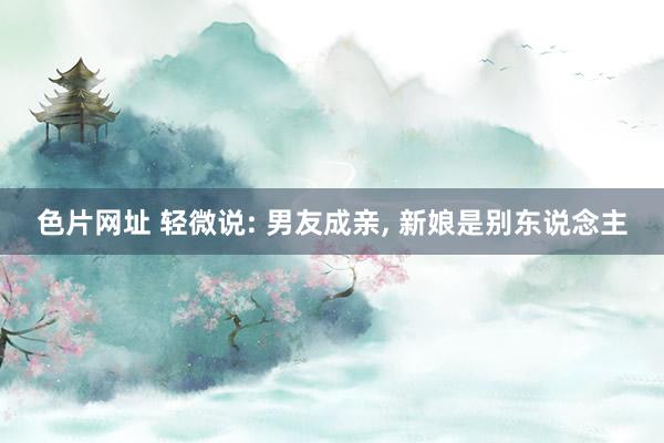 色片网址 轻微说: 男友成亲, 新娘是别东说念主