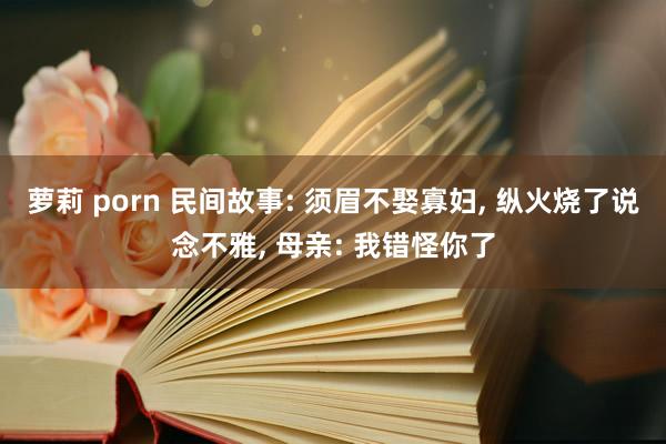 萝莉 porn 民间故事: 须眉不娶寡妇, 纵火烧了说念不雅, 母亲: 我错怪你了