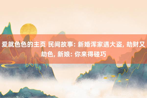 爱就色色的主页 民间故事: 新婚浑家遇大盗, 劫财又劫色, 新娘: 你来得碰巧