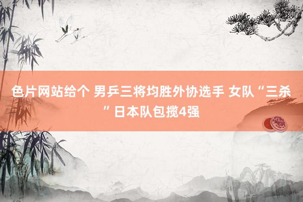色片网站给个 男乒三将均胜外协选手 女队“三杀”日本队包揽4强