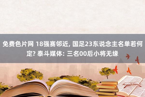 免费色片网 18强赛邻近, 国足23东说念主名单若何定? 泰斗媒体: 三名00后小将无缘