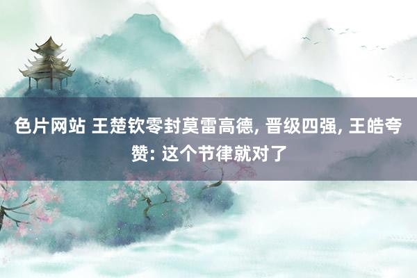 色片网站 王楚钦零封莫雷高德, 晋级四强, 王皓夸赞: 这个节律就对了