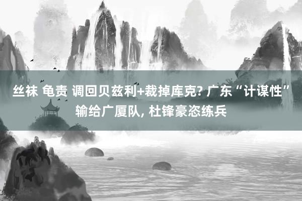 丝袜 龟责 调回贝兹利+裁掉库克? 广东“计谋性”输给广厦队, 杜锋豪恣练兵