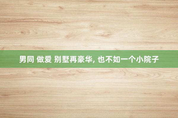 男同 做爱 别墅再豪华, 也不如一个小院子