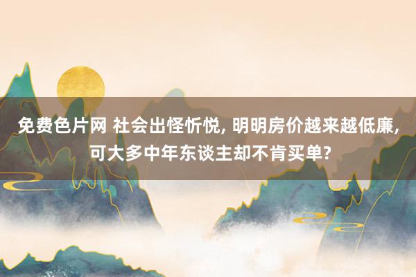 免费色片网 社会出怪忻悦, 明明房价越来越低廉, 可大多中年东谈主却不肯买单?