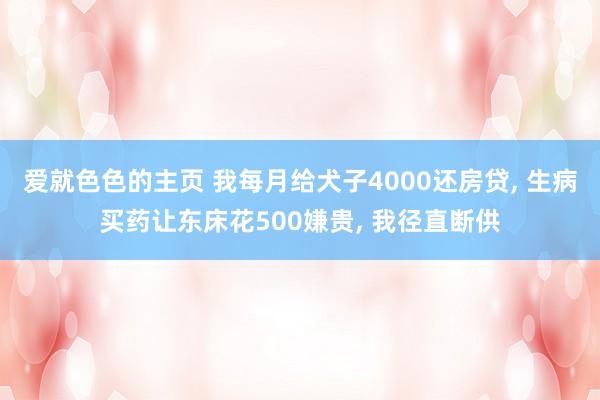 爱就色色的主页 我每月给犬子4000还房贷, 生病买药让东床花500嫌贵, 我径直断供