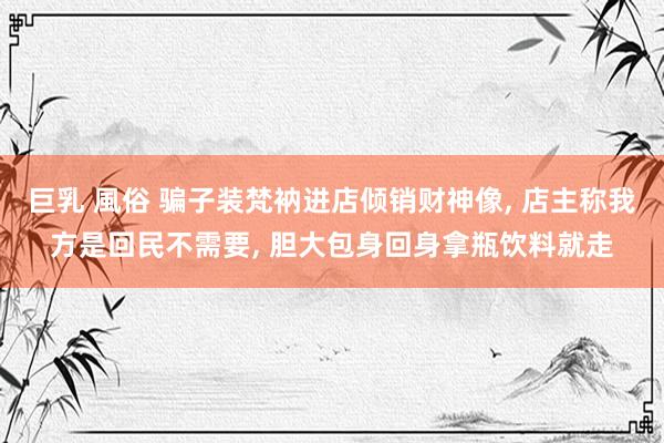 巨乳 風俗 骗子装梵衲进店倾销财神像, 店主称我方是回民不需要, 胆大包身回身拿瓶饮料就走