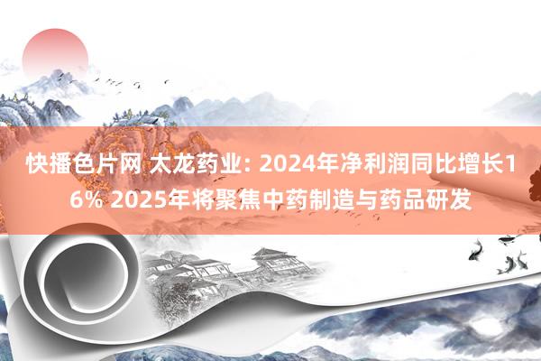 快播色片网 太龙药业: 2024年净利润同比增长16% 2025年将聚焦中药制造与药品研发