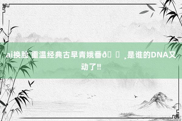 ai换脸 重温经典古早青娥番🌸是谁的DNA又动了‼